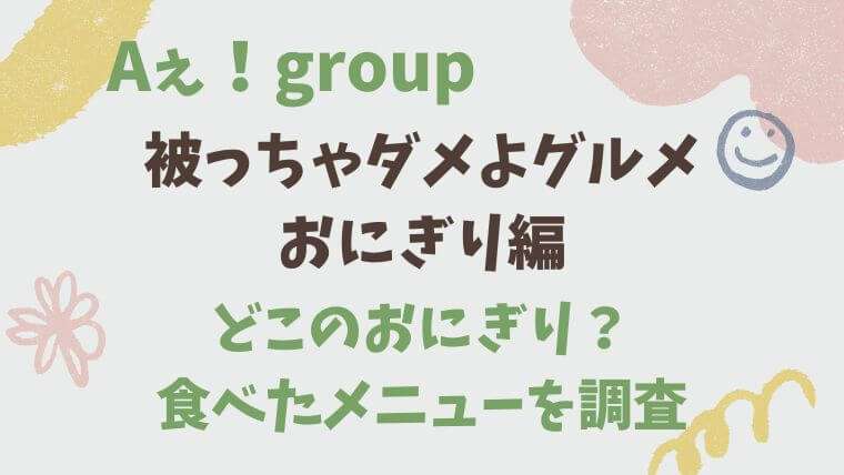 Aぇ！group　Ａぇちゅぶ　被っちゃダメよグルメ　おにぎり　どこ